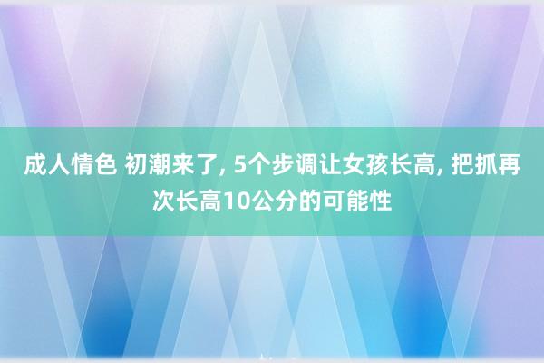成人情色 初潮来了， 5个步调让女孩长高， 把抓再次长高10公分的可能性