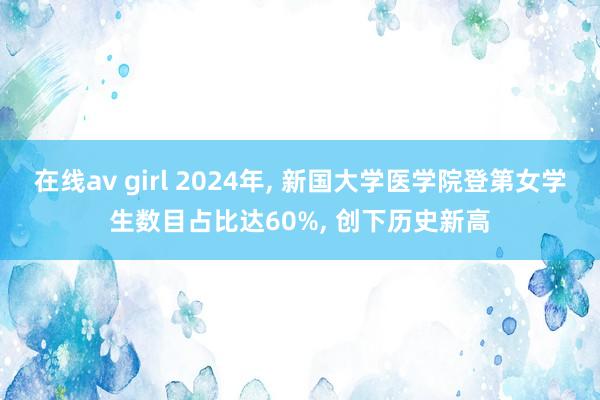 在线av girl 2024年， 新国大学医学院登第女学生数目占比达60%， 创下历史新高