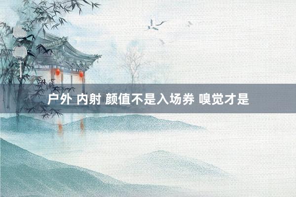 户外 内射 颜值不是入场券 嗅觉才是