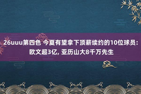 26uuu第四色 今夏有望拿下顶薪续约的10位球员: 欧文超3亿， 亚历山大8千万先生