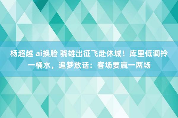 杨超越 ai换脸 骁雄出征飞赴休城！库里低调拎一桶水，追梦放话：客场要赢一两场