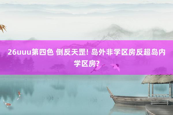26uuu第四色 倒反天罡! 岛外非学区房反超岛内学区房?
