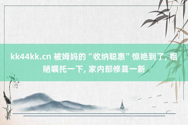 kk44kk.cn 被姆妈的“收纳聪惠”惊艳到了， 粗陋嘱托一下， 家内部修葺一新