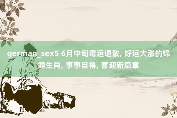 german_sex5 6月中旬霉运退散， 好运大涨的锦鲤生肖， 事事自得， 喜迎新篇章