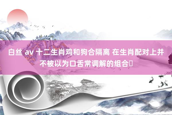 白丝 av 十二生肖鸡和狗合隔离 在生肖配对上并不被以为口舌常调解的组合‌