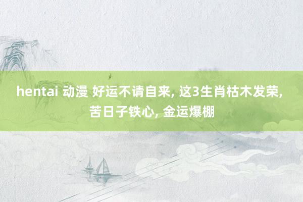 hentai 动漫 好运不请自来， 这3生肖枯木发荣， 苦日子铁心， 金运爆棚