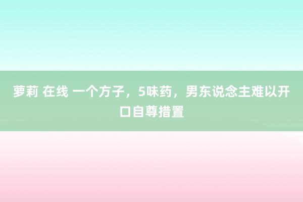 萝莉 在线 一个方子，5味药，男东说念主难以开口自尊措置