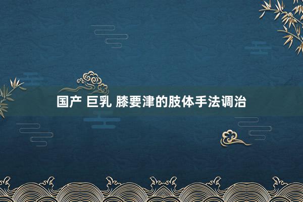国产 巨乳 膝要津的肢体手法调治