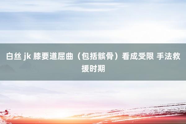 白丝 jk 膝要道屈曲（包括髌骨）看成受限 手法救援时期