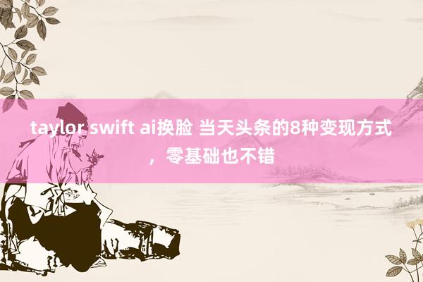 taylor swift ai换脸 当天头条的8种变现方式，零基础也不错