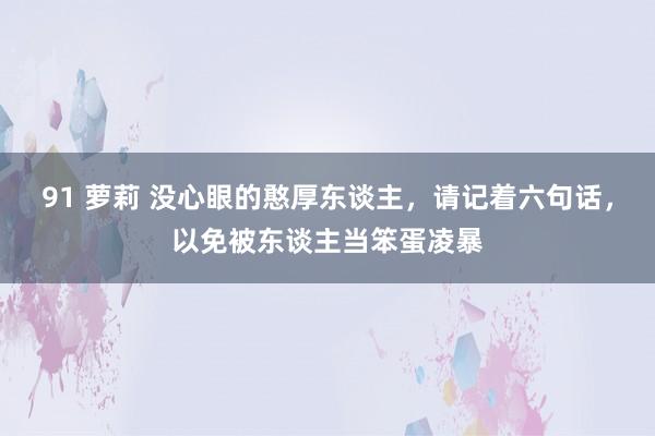 91 萝莉 没心眼的憨厚东谈主，请记着六句话，以免被东谈主当笨蛋凌暴