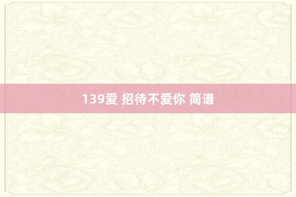 139爱 招待不爱你 简谱