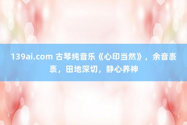 139ai.com 古琴纯音乐《心印当然》，余音褭褭，田地深切，静心养神