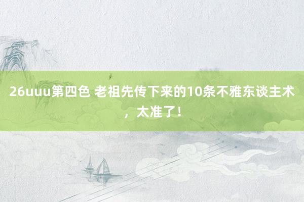 26uuu第四色 老祖先传下来的10条不雅东谈主术，太准了！