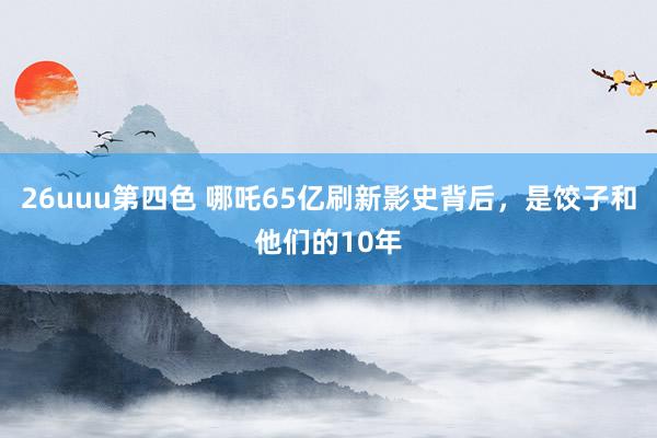 26uuu第四色 哪吒65亿刷新影史背后，是饺子和他们的10年