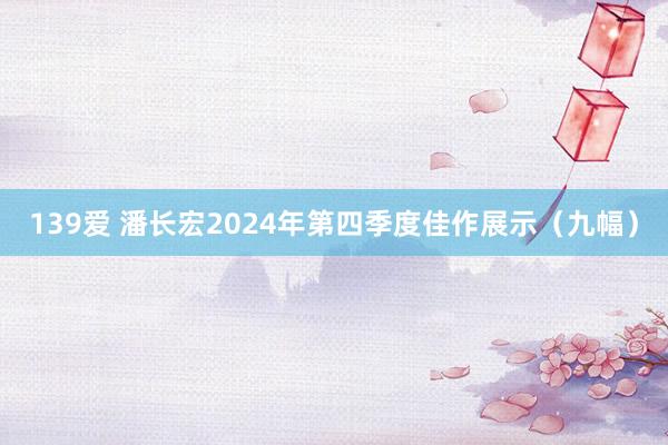 139爱 潘长宏2024年第四季度佳作展示（九幅）