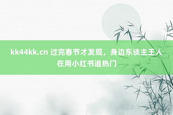 kk44kk.cn 过完春节才发现，身边东谈主王人在用小红书追热门
