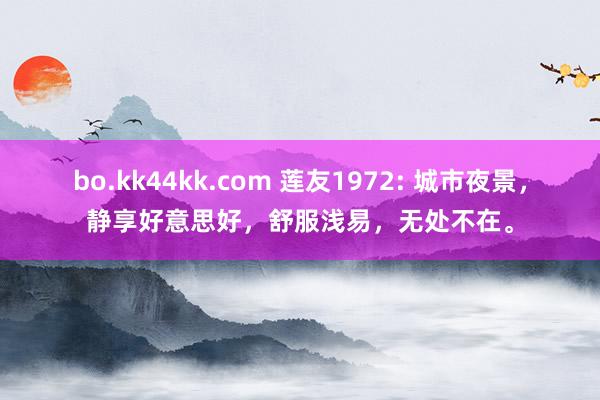 bo.kk44kk.com 莲友1972: 城市夜景，静享好意思好，舒服浅易，无处不在。