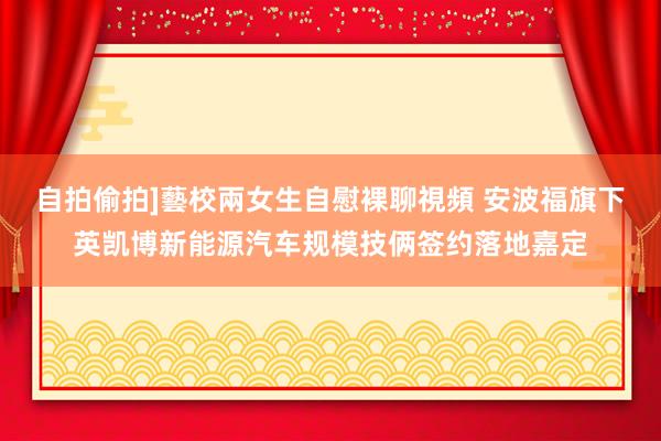 自拍偷拍]藝校兩女生自慰裸聊視頻 安波福旗下英凯博新能源汽车规模技俩签约落地嘉定