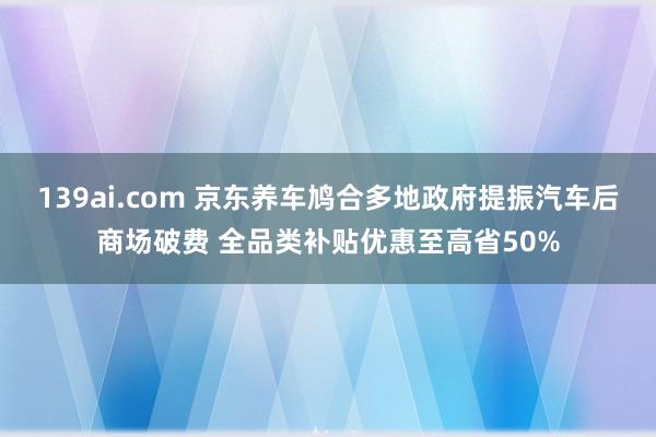 139ai.com 京东养车鸠合多地政府提振汽车后商场破费 全品类补贴优惠至高省50%